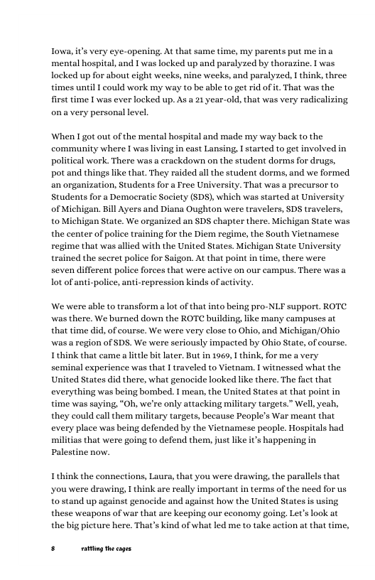 lowa, it’s very eye-opening. At that same time, my parents put me i ‘mental hospital, and T was locked up and paralyzed by thorazine. I was locked up for about eight weeks, nine weeks, and paralyzed, I think, three times until T could work my way to be able to get rid of it. That was the first time I was ever locked up. As a 21 year-old, that was very radicalizing ona very personal level.  When I got out of the mental hospital and made my way back to the community where I was living in cast Lansing, I started to get involved in political work. There was a crackdown on the student dorms for drugs, pot and things like that. They raided all the student dorms, and we formed an organization, Students for a Free University. That was a precursor to Students for a Democratic Society (SDS), which was started at University of Michigan. Bl Ayers and Diana Oughton were travelers, SDS travelers, to Michigan State. We organized an SDS chapter there. Michigan State was the center of police training for the Diem regime, the South Vietnamese regime that was allied with the United States. Michigan State University trained the secret police for Saigon. At that point in time, there were seven different police forces that were active on our campus. There was a lot of anti-police, anti-repression kinds of activity.  We were able to transform a lot of that into being pro-NLF support. ROTC was there. We burned down the ROTC building, like many campuses at that time did, of course. We were very close to Ohio, and Michigan/Ohio was a region of SDS. We were seriously impacted by Ohio State, of course. 1 think that came a little bit later. But in 1969, I think, for me a very seminal experience was that 1 traveled to Vietnam. 1 witnessed what the United States did there, what genocide looked like there. The fact that everything was being bombed. I mean, the United States at that point in time was saying, “Oh, we’re only attacking military targets.” Well, yeah, they could call them military targets, because People’s War meant that every place was being defended by the Vietnamese people. Hospitals had militias that were going to defend them, just like it’s happening in Palestine now.  I think the connections, Laura, that you were drawing, the parallels that you were drawing, I think are really important in terms of the need for us to stand up against genocide and against how the United States is using, these weapons of war that are keeping our economy going. Let’s look at the big picture here. That’s kind of what led me to take action at that time,  5 et s 